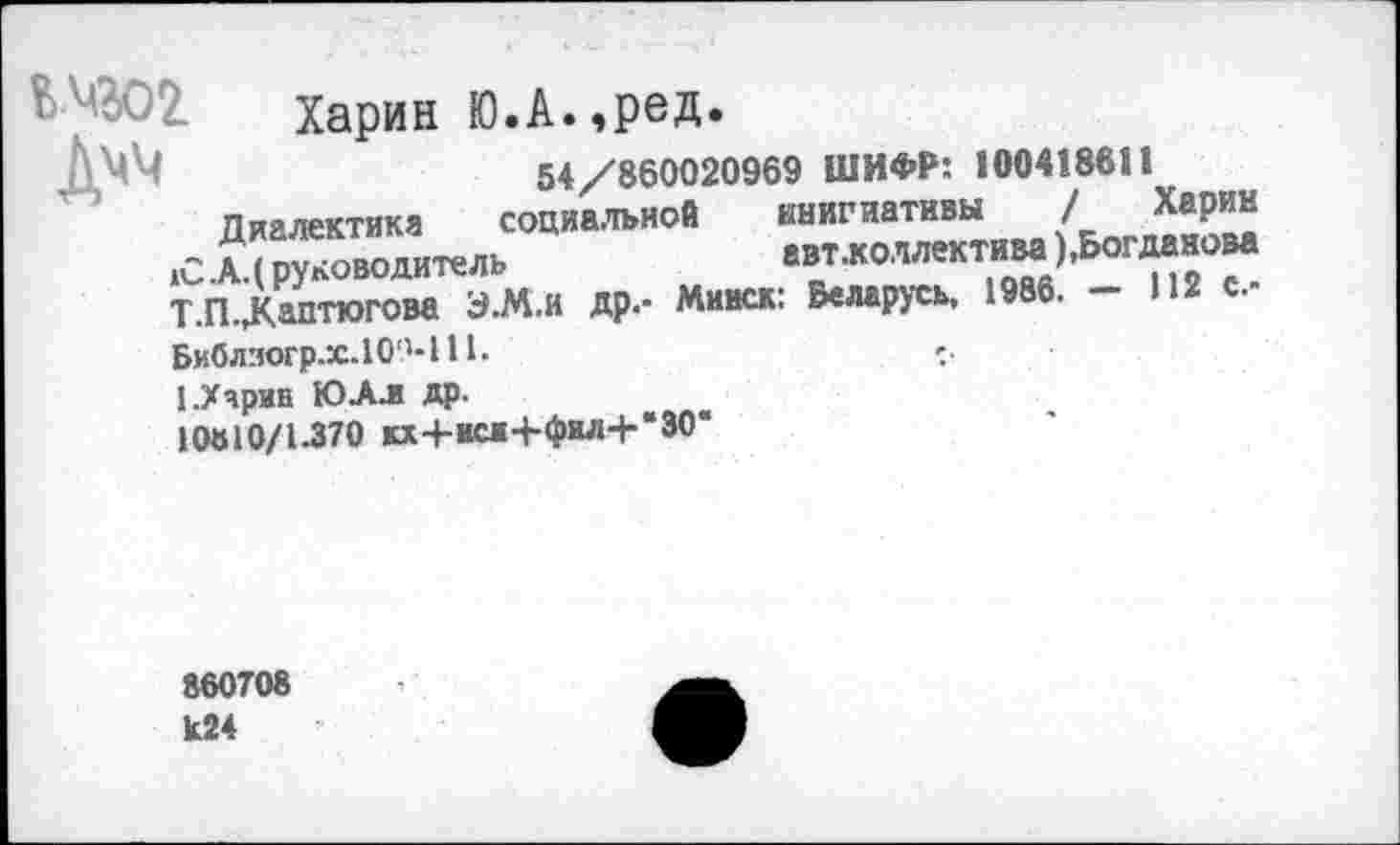 ﻿ЬМЗО2 Харин Ю.А.,ред.
ДМЧ	54/860020969 ШИФР: 100418611
Диалектика социальной инициативы /Харин ,С.А.( руководитель	авт-коллектим),Богдан ова
Т.П.Дмтюгова Э-М.и др.- Минск: Беларусь, 1986. - 112 с.-Библзогр.х.10М11.	».
1.Харин ЮАл др.
10810/1-370 кх+иси+фил+“30*
860708 к24